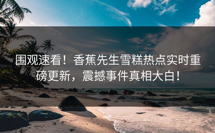 围观速看！香蕉先生雪糕热点实时重磅更新，震撼事件真相大白！  第1张