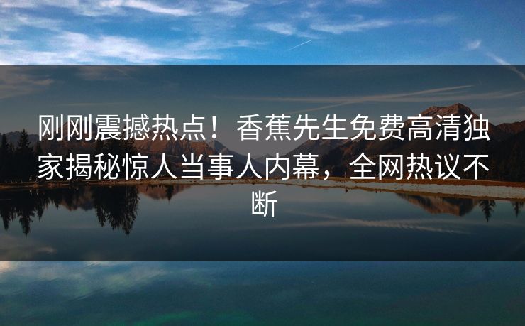 刚刚震撼热点！香蕉先生免费高清独家揭秘惊人当事人内幕，全网热议不断  第1张