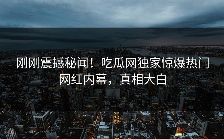 刚刚震撼秘闻！吃瓜网独家惊爆热门网红内幕，真相大白