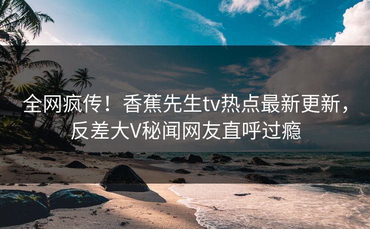 全网疯传！香蕉先生tv热点最新更新，反差大V秘闻网友直呼过瘾