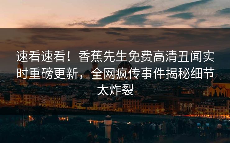 速看速看！香蕉先生免费高清丑闻实时重磅更新，全网疯传事件揭秘细节太炸裂  第1张