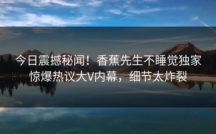 今日震撼秘闻！香蕉先生不睡觉独家惊爆热议大V内幕，细节太炸裂