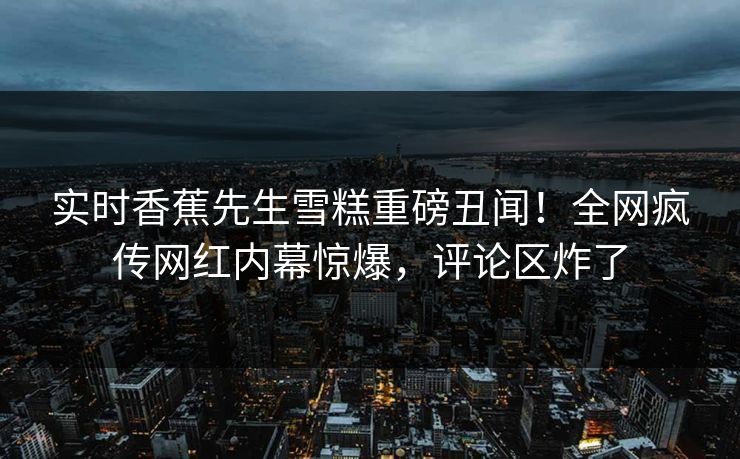实时香蕉先生雪糕重磅丑闻！全网疯传网红内幕惊爆，评论区炸了  第1张