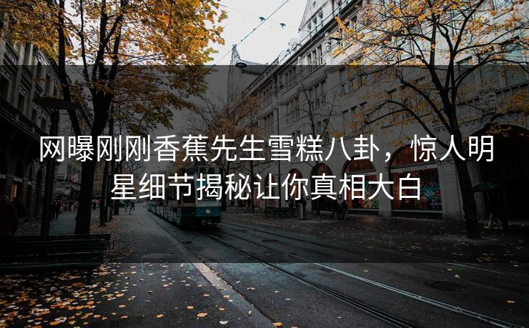 网曝刚刚香蕉先生雪糕八卦，惊人明星细节揭秘让你真相大白