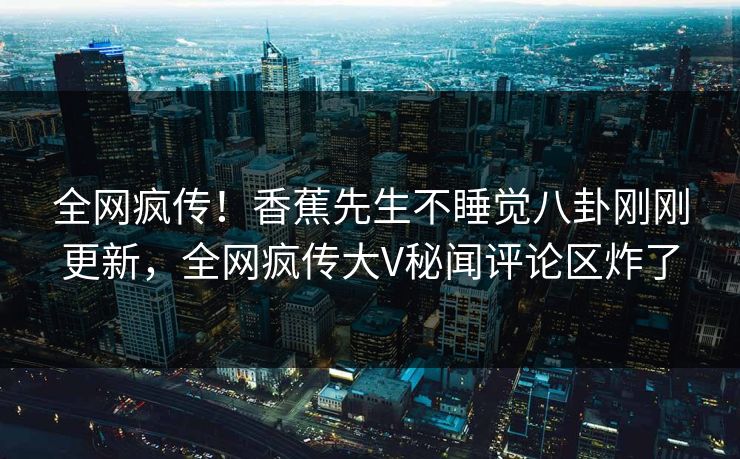 全网疯传！香蕉先生不睡觉八卦刚刚更新，全网疯传大V秘闻评论区炸了  第1张