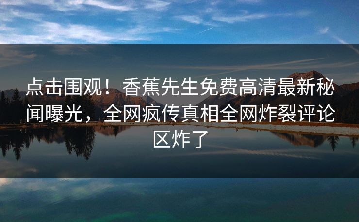 点击围观！香蕉先生免费高清最新秘闻曝光，全网疯传真相全网炸裂评论区炸了  第1张
