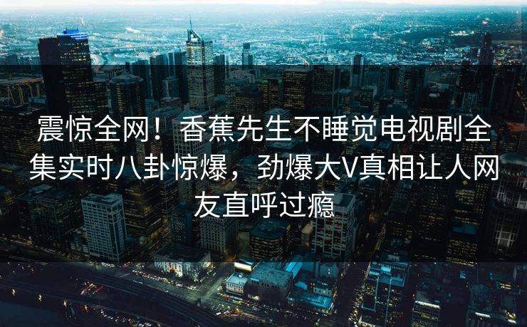 震惊全网！香蕉先生不睡觉电视剧全集实时八卦惊爆，劲爆大V真相让人网友直呼过瘾