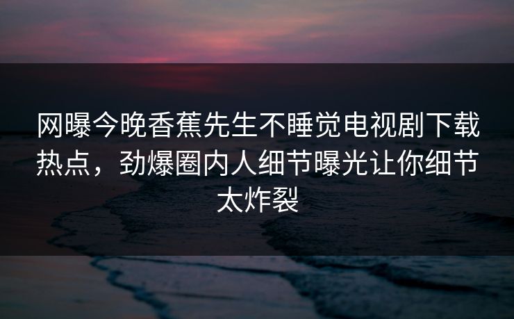 网曝今晚香蕉先生不睡觉电视剧下载热点，劲爆圈内人细节曝光让你细节太炸裂