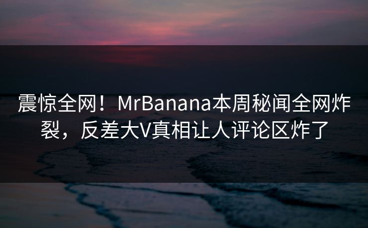 震惊全网！MrBanana本周秘闻全网炸裂，反差大V真相让人评论区炸了  第1张
