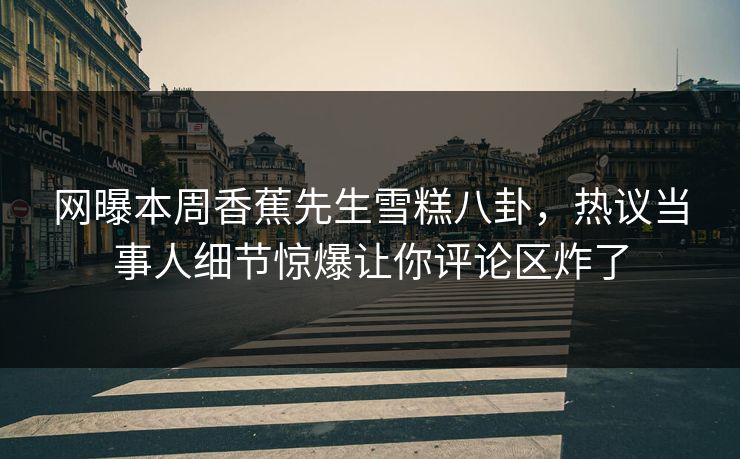 网曝本周香蕉先生雪糕八卦，热议当事人细节惊爆让你评论区炸了  第1张