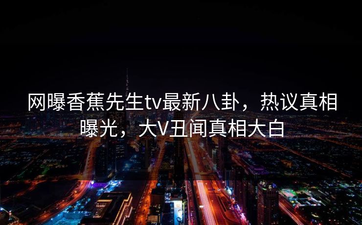 网曝香蕉先生tv最新八卦，热议真相曝光，大V丑闻真相大白  第1张
