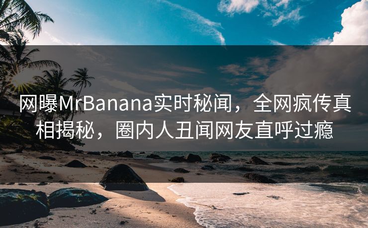 网曝MrBanana实时秘闻，全网疯传真相揭秘，圈内人丑闻网友直呼过瘾  第1张