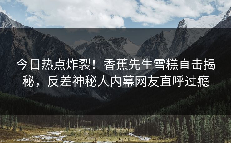 今日热点炸裂！香蕉先生雪糕直击揭秘，反差神秘人内幕网友直呼过瘾