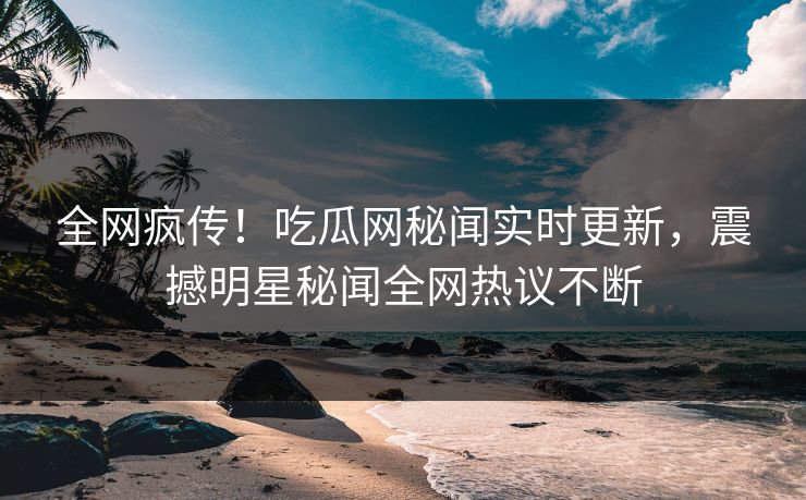 全网疯传！吃瓜网秘闻实时更新，震撼明星秘闻全网热议不断  第1张
