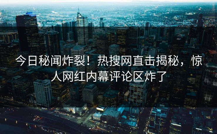 今日秘闻炸裂！热搜网直击揭秘，惊人网红内幕评论区炸了