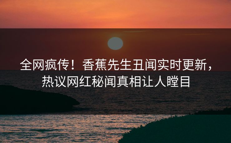 全网疯传！香蕉先生丑闻实时更新，热议网红秘闻真相让人瞠目  第1张