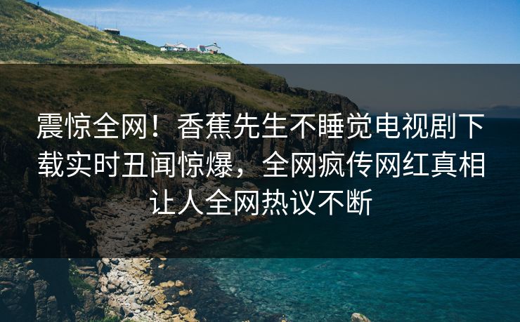 震惊全网！香蕉先生不睡觉电视剧下载实时丑闻惊爆，全网疯传网红真相让人全网热议不断