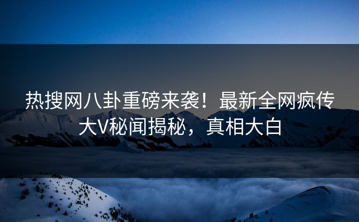 热搜网八卦重磅来袭！最新全网疯传大V秘闻揭秘，真相大白