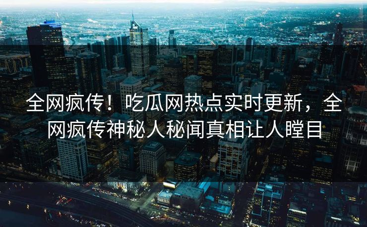 全网疯传！吃瓜网热点实时更新，全网疯传神秘人秘闻真相让人瞠目
