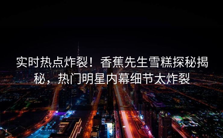 实时热点炸裂！香蕉先生雪糕探秘揭秘，热门明星内幕细节太炸裂  第1张