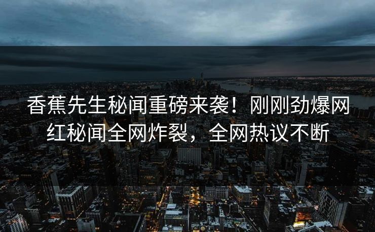 香蕉先生秘闻重磅来袭！刚刚劲爆网红秘闻全网炸裂，全网热议不断  第1张