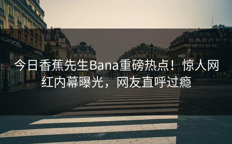 今日香蕉先生Bana重磅热点！惊人网红内幕曝光，网友直呼过瘾  第1张