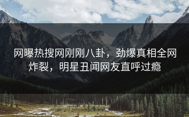 网曝热搜网刚刚八卦，劲爆真相全网炸裂，明星丑闻网友直呼过瘾