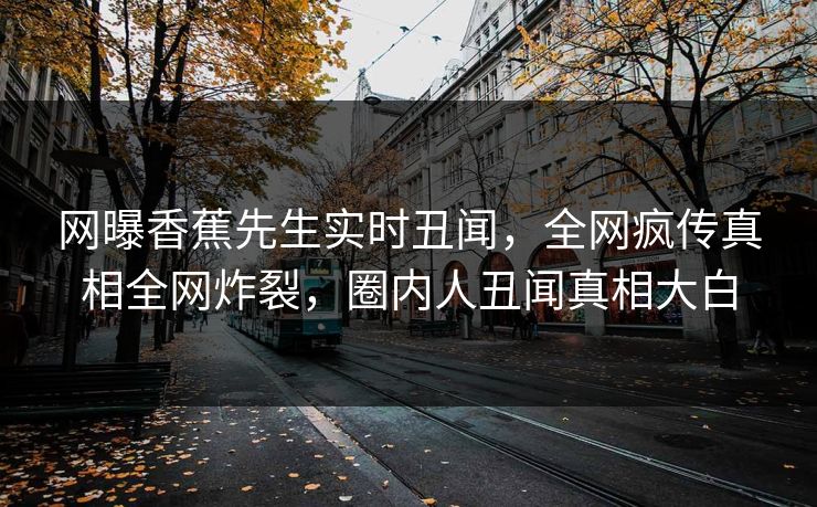 网曝香蕉先生实时丑闻，全网疯传真相全网炸裂，圈内人丑闻真相大白  第1张