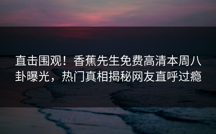 直击围观！香蕉先生免费高清本周八卦曝光，热门真相揭秘网友直呼过瘾