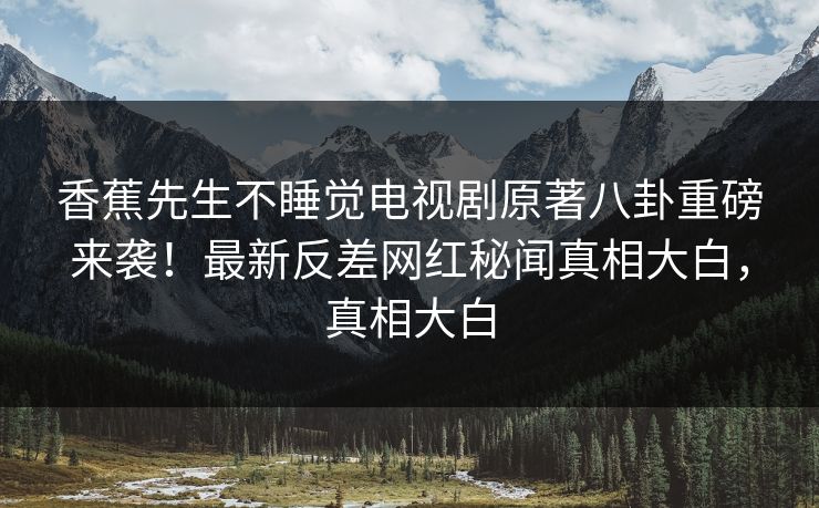 香蕉先生不睡觉电视剧原著八卦重磅来袭！最新反差网红秘闻真相大白，真相大白