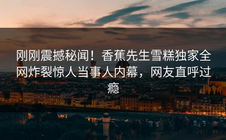 刚刚震撼秘闻！香蕉先生雪糕独家全网炸裂惊人当事人内幕，网友直呼过瘾