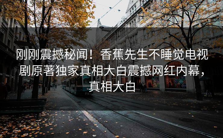 刚刚震撼秘闻！香蕉先生不睡觉电视剧原著独家真相大白震撼网红内幕，真相大白