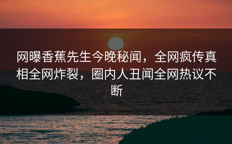 网曝香蕉先生今晚秘闻，全网疯传真相全网炸裂，圈内人丑闻全网热议不断