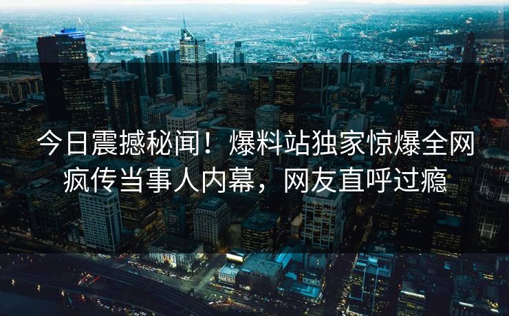 今日震撼秘闻！爆料站独家惊爆全网疯传当事人内幕，网友直呼过瘾