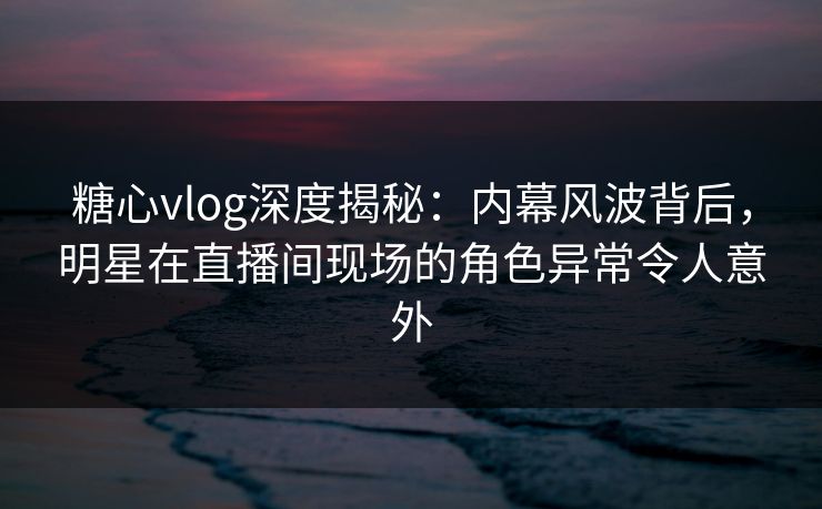 糖心vlog深度揭秘：内幕风波背后，明星在直播间现场的角色异常令人意外  第1张