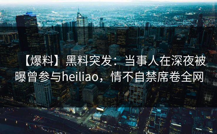 【爆料】黑料突发：当事人在深夜被曝曾参与heiliao，情不自禁席卷全网