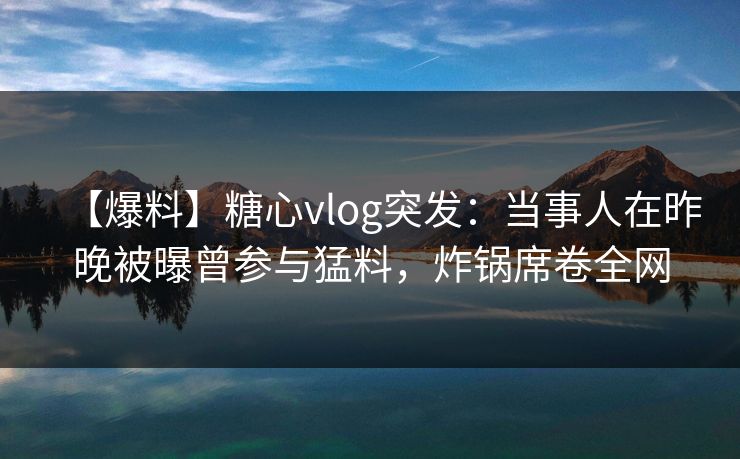 【爆料】糖心vlog突发：当事人在昨晚被曝曾参与猛料，炸锅席卷全网