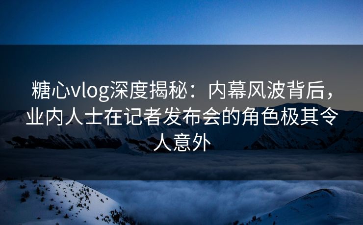 糖心vlog深度揭秘：内幕风波背后，业内人士在记者发布会的角色极其令人意外