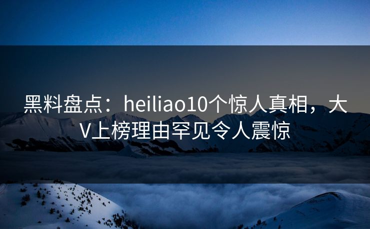 黑料盘点：heiliao10个惊人真相，大V上榜理由罕见令人震惊