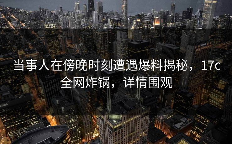 当事人在傍晚时刻遭遇爆料揭秘，17c全网炸锅，详情围观