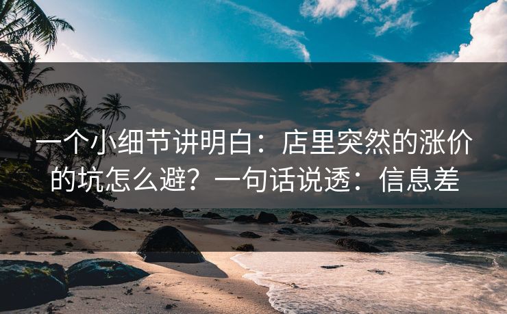 一个小细节讲明白：店里突然的涨价的坑怎么避？一句话说透：信息差