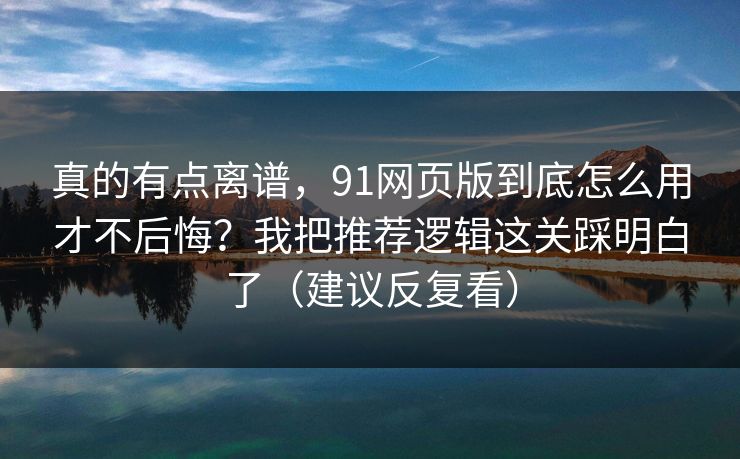 真的有点离谱，91网页版到底怎么用才不后悔？我把推荐逻辑这关踩明白了（建议反复看）