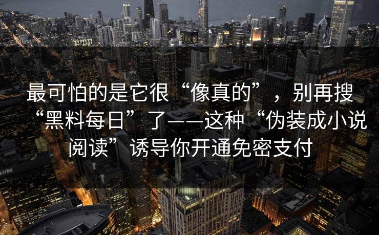 最可怕的是它很“像真的”,别再搜“黑料每日”了——这种“伪装成小说阅读”诱导你开通免密支付 第1张 最可怕的是它很“像真的”,别再搜“黑料每日”了——这种“伪装成小说阅读”诱导你开通免密支付 第1张