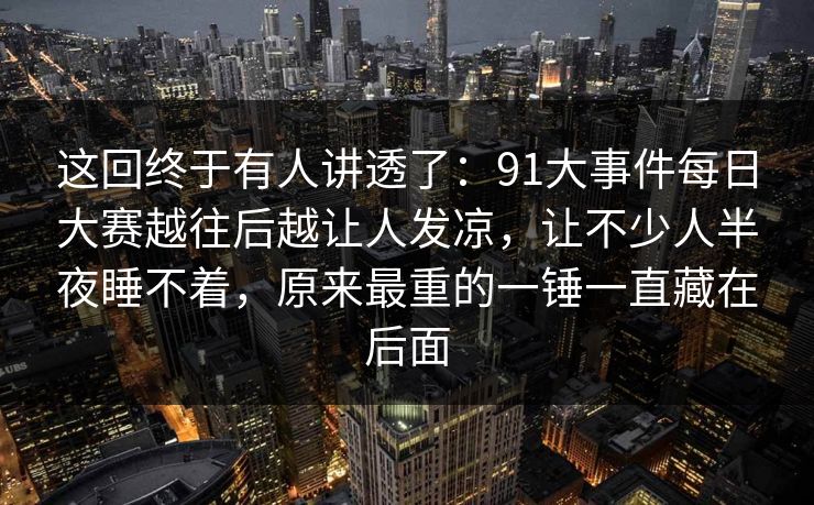 这回终于有人讲透了:91大事件每日大赛越往后越让人发凉,让不少人半夜睡不着,原来最重的一锤一直藏在后面