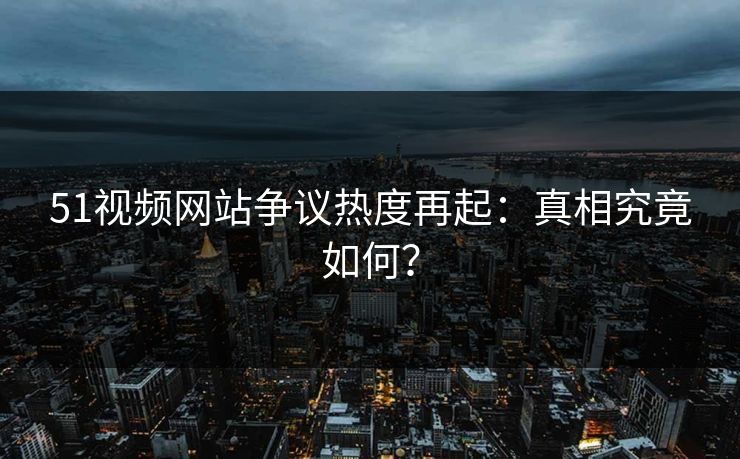 51视频网站争议热度再起：真相究竟如何？